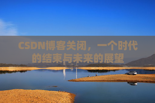 CSDN博客关闭，一个时代的结束与未来的展望